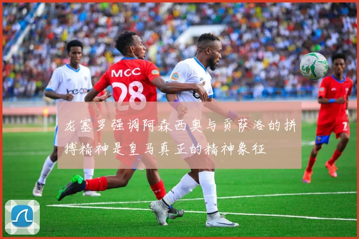 龙塞罗强调阿森西奥与贡萨洛的拼搏精神是皇马真正的精神象征
