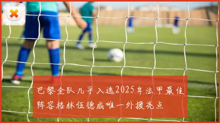 巴黎全队几乎入选2025年法甲最佳阵容格林伍德成唯一外援亮点