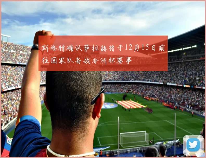 斯洛特确认萨拉赫将于12月15日前往国家队备战非洲杯赛事