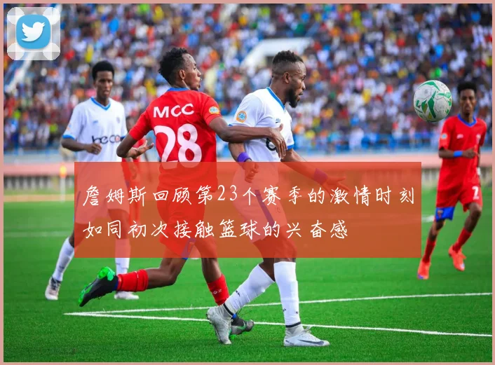 詹姆斯回顾第23个赛季的激情时刻如同初次接触篮球的兴奋感