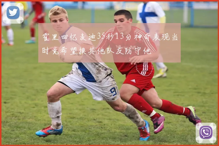 霍里回忆麦迪35秒13分神奇表现当时竟希望换其他队友防守他