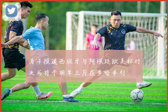 马卡报道西班牙与阿根廷欧美杯对决或将于明年三月在多哈举行