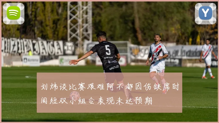 刘炜谈比赛艰难阿不都因伤缺席时间短双小组合表现未达预期