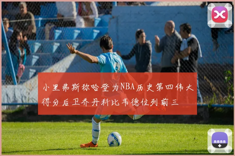 小里弗斯称哈登为NBA历史第四伟大得分后卫乔丹科比韦德位列前三