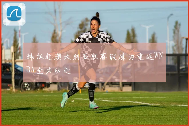 韩旭赴澳大利亚联赛锻炼为重返WNBA全力以赴