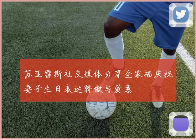 苏亚雷斯社交媒体分享全家福庆祝妻子生日表达骄傲与爱意