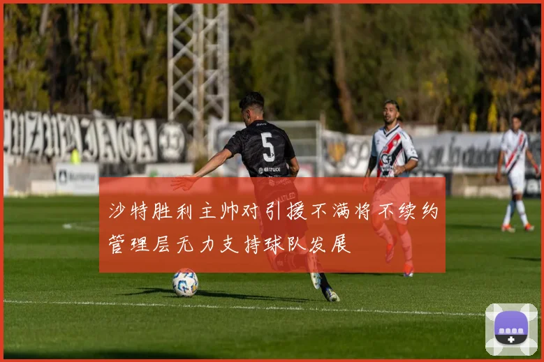 沙特胜利主帅对引援不满将不续约管理层无力支持球队发展