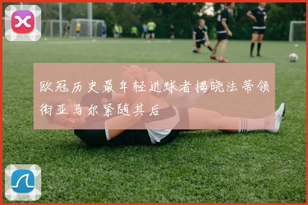 欧冠历史最年轻进球者揭晓法蒂领衔亚马尔紧随其后