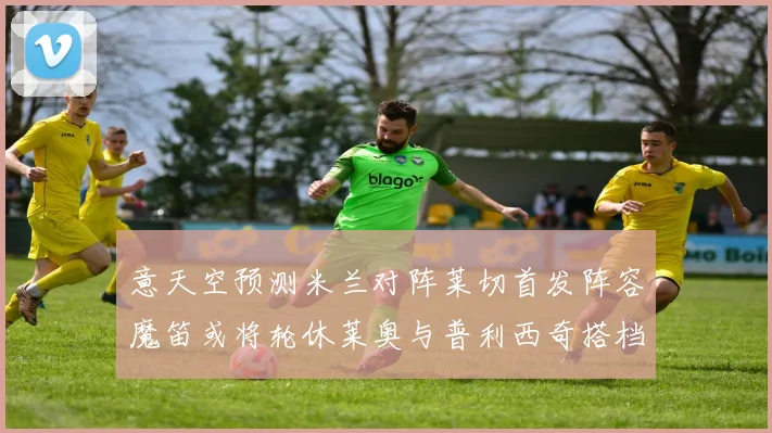 意天空预测米兰对阵莱切首发阵容魔笛或将轮休莱奥与普利西奇搭档出战