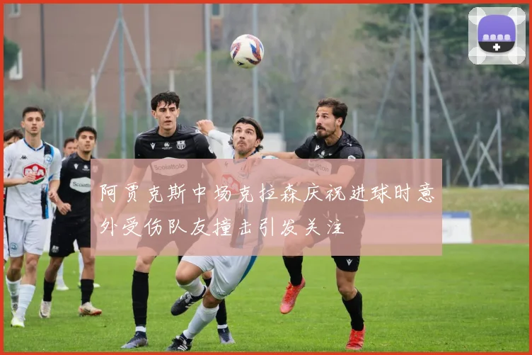 阿贾克斯中场克拉森庆祝进球时意外受伤队友撞击引发关注