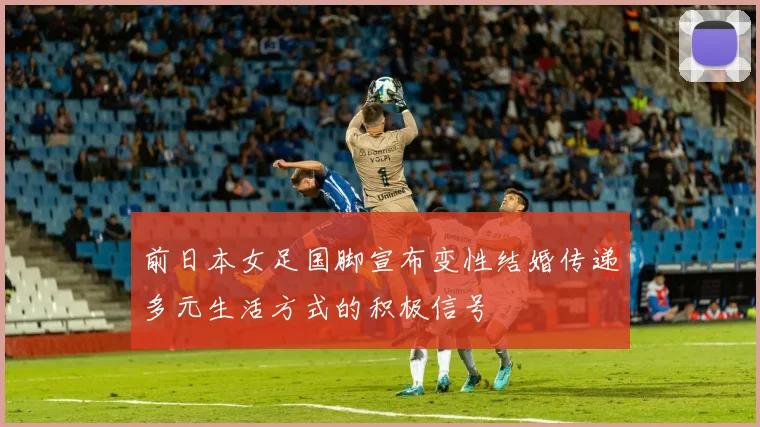 前日本女足国脚宣布变性结婚传递多元生活方式的积极信号