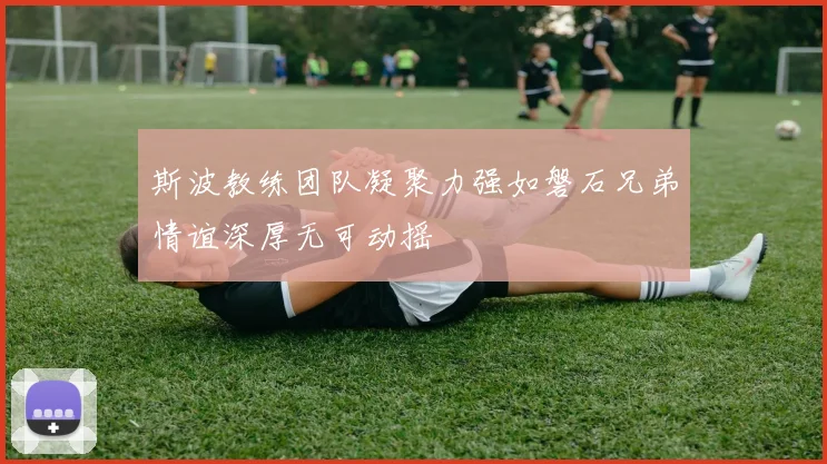 斯波教练团队凝聚力强如磐石兄弟情谊深厚无可动摇