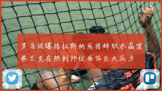 罗马诺曝格拉斯纳或将辞职水晶宫弗兰克在热刺帅位面临巨大压力