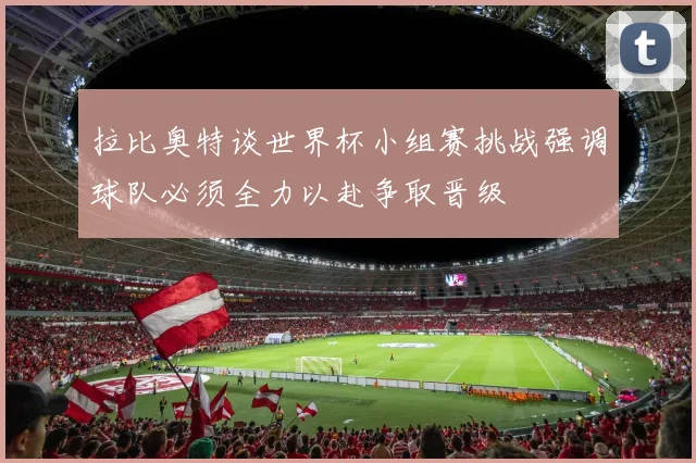 拉比奥特谈世界杯小组赛挑战强调球队必须全力以赴争取晋级