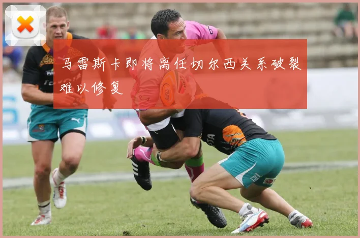 马雷斯卡即将离任切尔西关系破裂难以修复