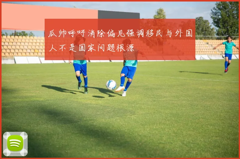 瓜帅呼吁消除偏见强调移民与外国人不是国家问题根源