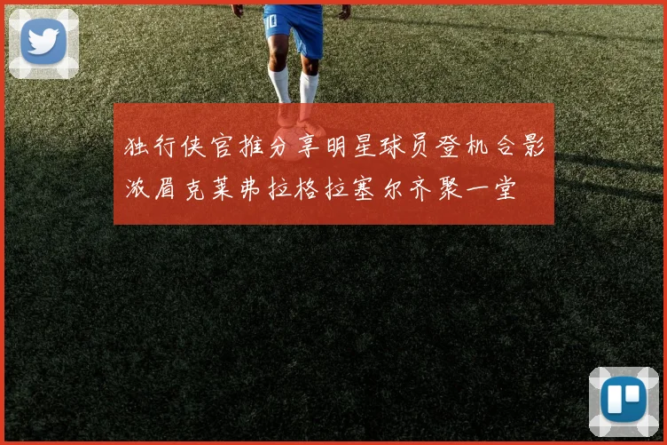独行侠官推分享明星球员登机合影浓眉克莱弗拉格拉塞尔齐聚一堂