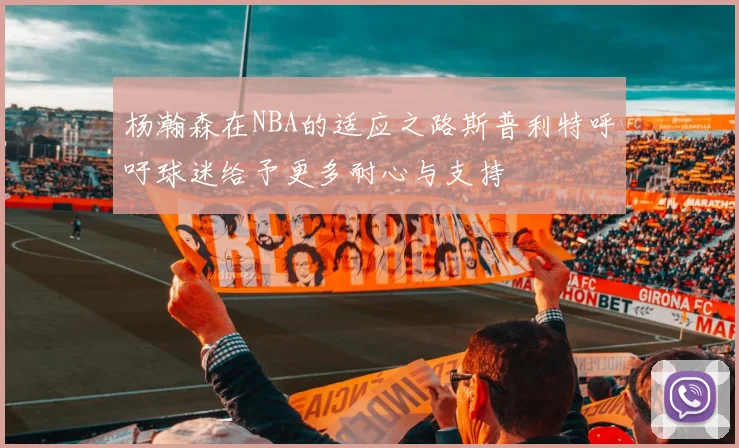 杨瀚森在NBA的适应之路斯普利特呼吁球迷给予更多耐心与支持