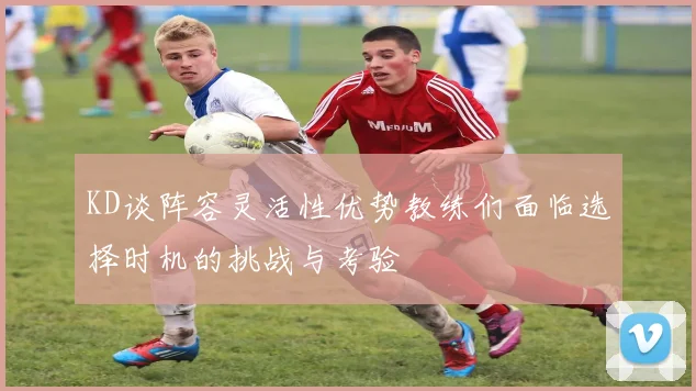 KD谈阵容灵活性优势教练们面临选择时机的挑战与考验