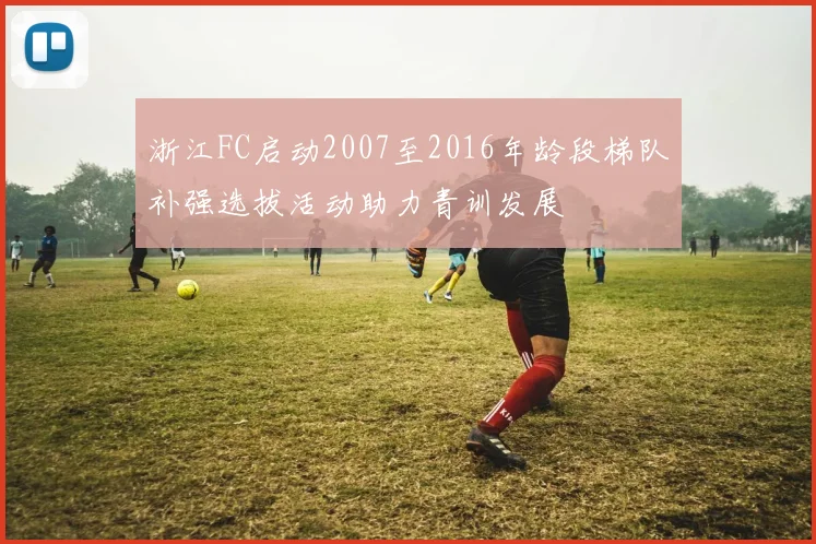 浙江FC启动2007至2016年龄段梯队补强选拔活动助力青训发展