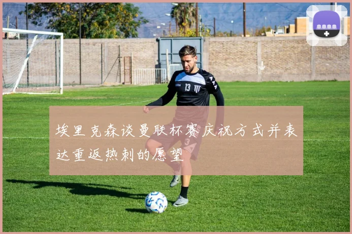 埃里克森谈曼联杯赛庆祝方式并表达重返热刺的愿望