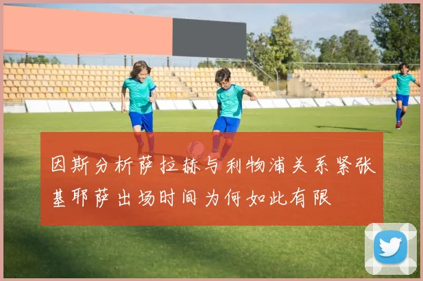 因斯分析萨拉赫与利物浦关系紧张基耶萨出场时间为何如此有限