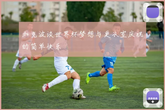 加克波谈世界杯梦想与更衣室庆祝的简单快乐