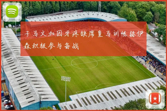 卡马文加因牙疼缺席皇马训练赫伊森积极参与备战