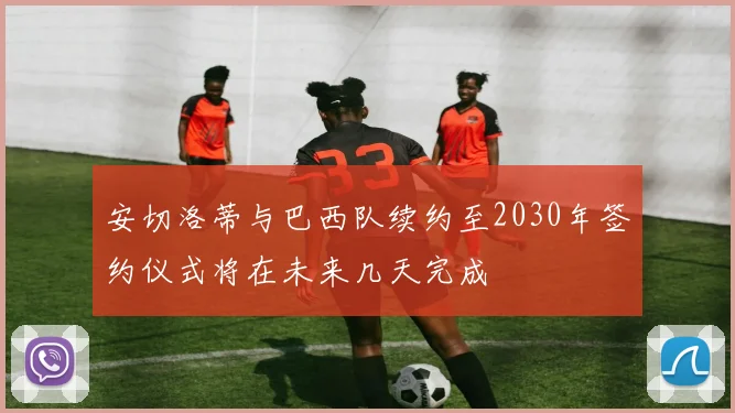 安切洛蒂与巴西队续约至2030年签约仪式将在未来几天完成