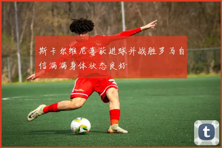 斯卡尔维尼喜获进球并战胜罗马自信满满身体状态良好