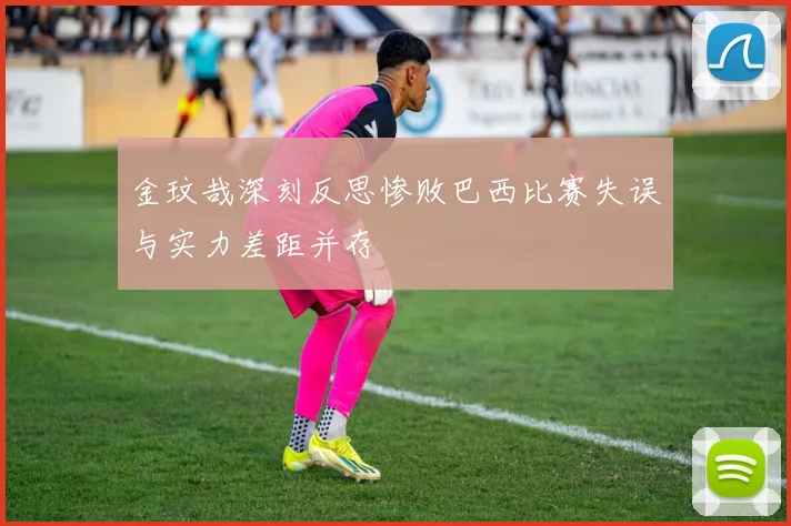 金玟哉深刻反思惨败巴西比赛失误与实力差距并存