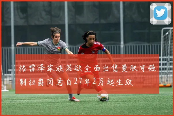 格雷泽家族若欲全面出售曼联可强制拉爵同意自27年2月起生效