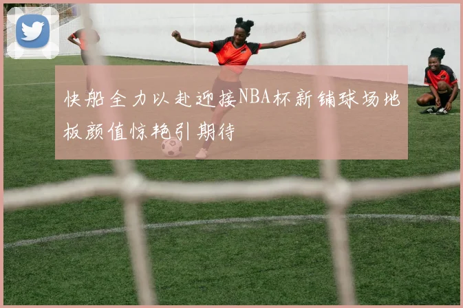 快船全力以赴迎接NBA杯新铺球场地板颜值惊艳引期待