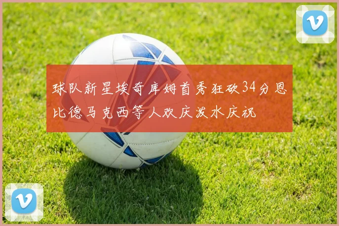 球队新星埃奇库姆首秀狂砍34分恩比德马克西等人欢庆泼水庆祝