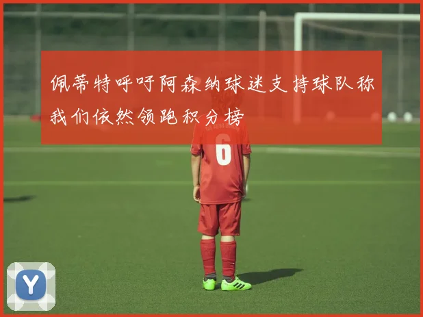 佩蒂特呼吁阿森纳球迷支持球队称我们依然领跑积分榜