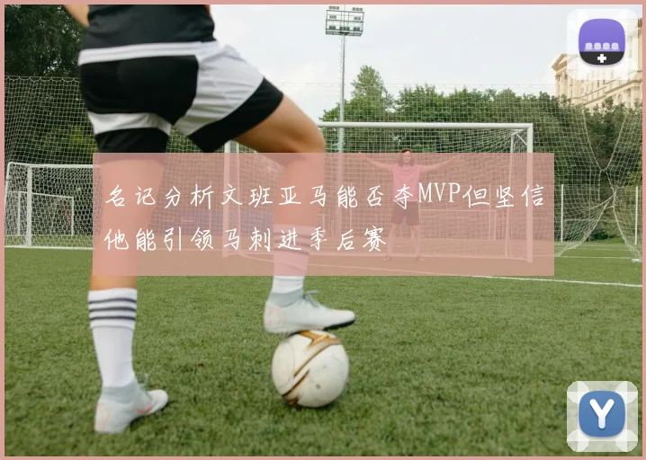 名记分析文班亚马能否夺MVP但坚信他能引领马刺进季后赛