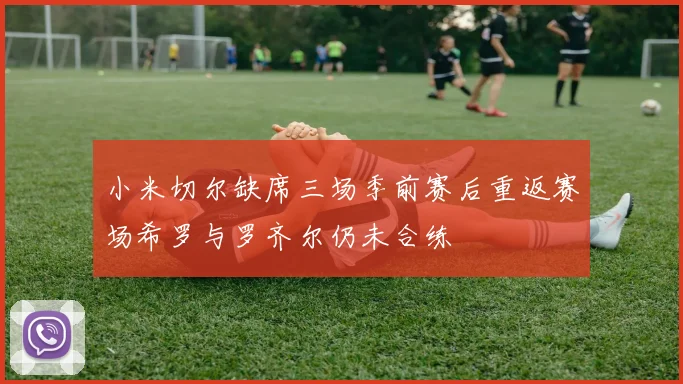 小米切尔缺席三场季前赛后重返赛场希罗与罗齐尔仍未合练