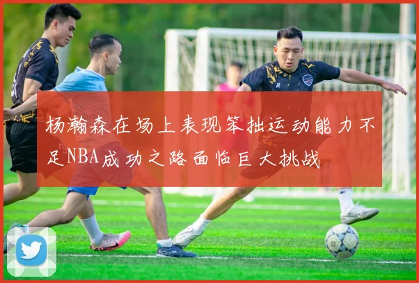 杨瀚森在场上表现笨拙运动能力不足NBA成功之路面临巨大挑战