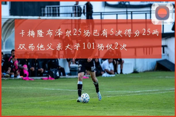 卡梅隆布泽尔25场已有5次得分25两双而他父亲大学101场仅2次